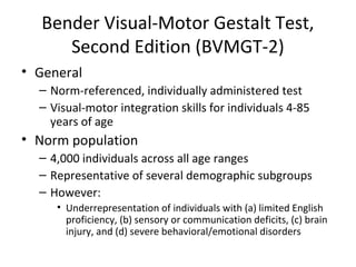 Bender Visual-Motor Gestalt Test, 
Second Edition (BVMGT-2) 
• General 
– Norm-referenced, individually administered test 
– Visual-motor integration skills for individuals 4-85 
years of age 
• Norm population 
– 4,000 individuals across all age ranges 
– Representative of several demographic subgroups 
– However: 
• Underrepresentation of individuals with (a) limited English 
proficiency, (b) sensory or communication deficits, (c) brain 
injury, and (d) severe behavioral/emotional disorders 
 