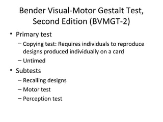 Bender Visual-Motor Gestalt Test, 
Second Edition (BVMGT-2) 
• Primary test 
– Copying test: Requires individuals to reproduce 
designs produced individually on a card 
– Untimed 
• Subtests 
– Recalling designs 
– Motor test 
– Perception test 
 