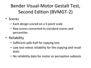 Bender Visual-Motor Gestalt Test, 
Second Edition (BVMGT-2) 
• Scores 
– Each design scored on a 5-point scale 
– Raw scores converted to standard scores and 
percentiles 
• Reliability 
– Sufficient split-half for copying test 
– Low test-retest reliability for the copying and recall 
tests 
– No reliability data for motor or perception subtests 
 