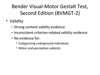 Bender Visual-Motor Gestalt Test, 
Second Edition (BVMGT-2) 
• Validity 
– Strong content validity evidence 
– Inconsistent criterion-related validity evidence 
– No evidence for: 
• Categorizing undiagnosed individuals 
• Motor and perception subtests 
 