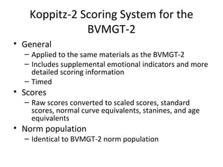 Koppitz-2 Scoring System for the 
BVMGT-2 
• General 
– Applied to the same materials as the BVMGT-2 
– Includes supplemental emotional indicators and more 
detailed scoring information 
– Timed 
• Scores 
– Raw scores converted to scaled scores, standard 
scores, normal curve equivalents, stanines, and age 
equivalents 
• Norm population 
– Identical to BVMGT-2 norm population 
 