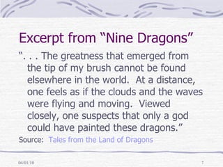 Excerpt from “Nine Dragons” “. . . The greatness that emerged from the tip of my brush cannot be found elsewhere in the world.  At a distance, one feels as if the clouds and the waves were flying and moving.  Viewed closely, one suspects that only a god could have painted these dragons.” Source:  Tales from the Land of Dragons 
