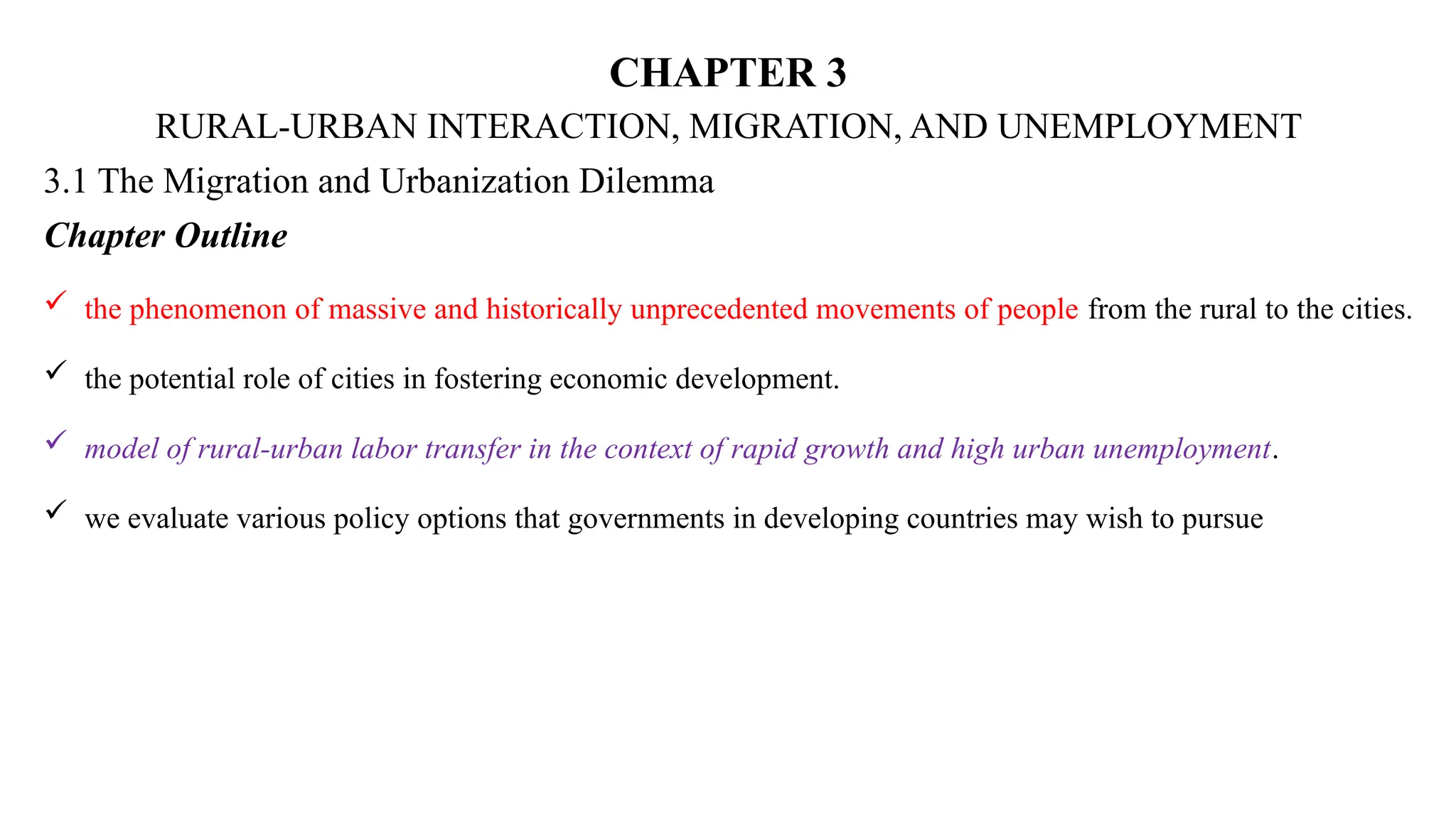 CHAPTER 3
RURAL-URBAN INTERACTION, MIGRATION, AND UNEMPLOYMENT
3.1 The Migration and Urbanization Dilemma
Chapter Outline
 the phenomenon of massive and historically unprecedented movements of people from the rural to the cities.
 the potential role of cities in fostering economic development.
 model of rural-urban labor transfer in the context of rapid growth and high urban unemployment.
 we evaluate various policy options that governments in developing countries may wish to pursue
 
