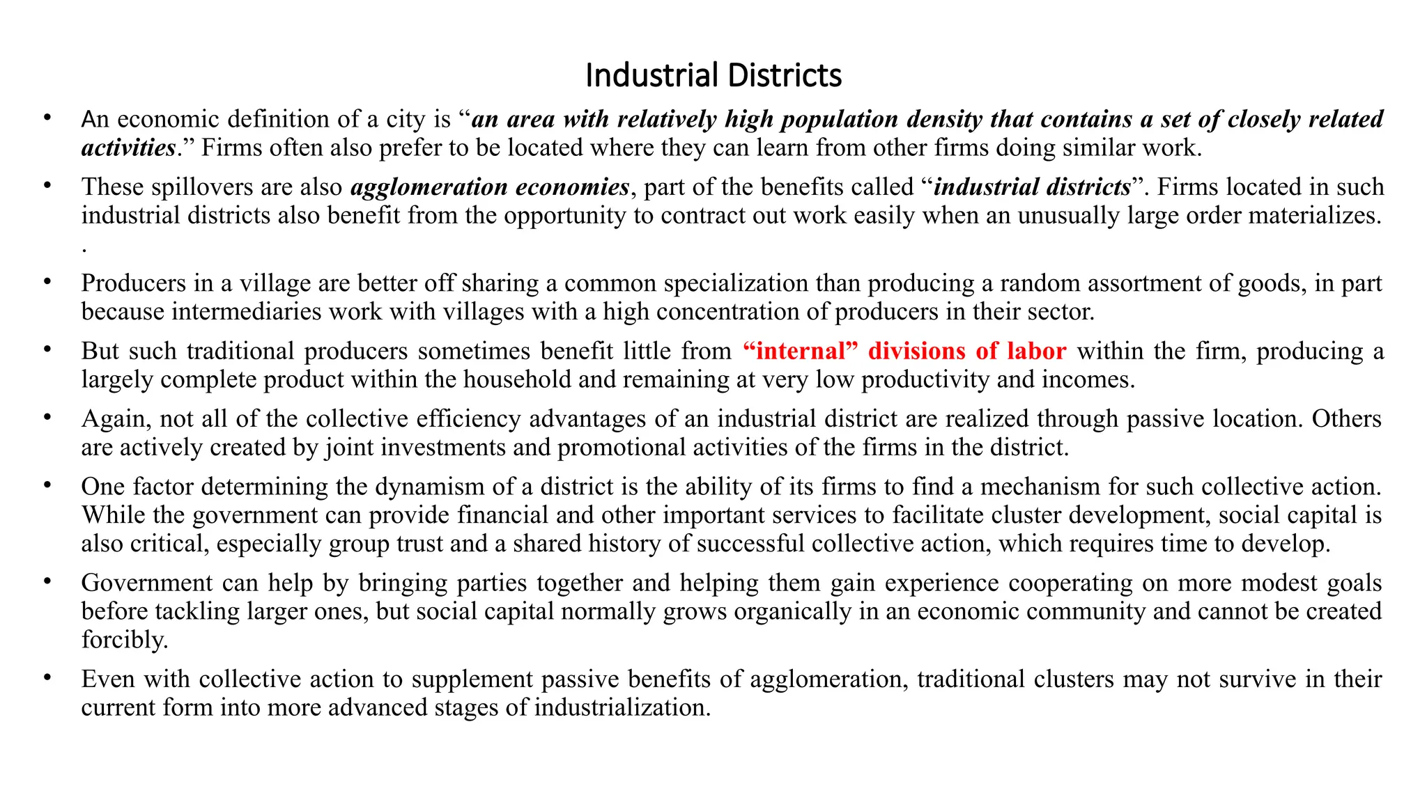 Industrial Districts
• An economic definition of a city is “an area with relatively high population density that contains a set of closely related
activities.” Firms often also prefer to be located where they can learn from other firms doing similar work.
• These spillovers are also agglomeration economies, part of the benefits called “industrial districts”. Firms located in such
industrial districts also benefit from the opportunity to contract out work easily when an unusually large order materializes.
.
• Producers in a village are better off sharing a common specialization than producing a random assortment of goods, in part
because intermediaries work with villages with a high concentration of producers in their sector.
• But such traditional producers sometimes benefit little from “internal” divisions of labor within the firm, producing a
largely complete product within the household and remaining at very low productivity and incomes.
• Again, not all of the collective efficiency advantages of an industrial district are realized through passive location. Others
are actively created by joint investments and promotional activities of the firms in the district.
• One factor determining the dynamism of a district is the ability of its firms to find a mechanism for such collective action.
While the government can provide financial and other important services to facilitate cluster development, social capital is
also critical, especially group trust and a shared history of successful collective action, which requires time to develop.
• Government can help by bringing parties together and helping them gain experience cooperating on more modest goals
before tackling larger ones, but social capital normally grows organically in an economic community and cannot be created
forcibly.
• Even with collective action to supplement passive benefits of agglomeration, traditional clusters may not survive in their
current form into more advanced stages of industrialization.
 