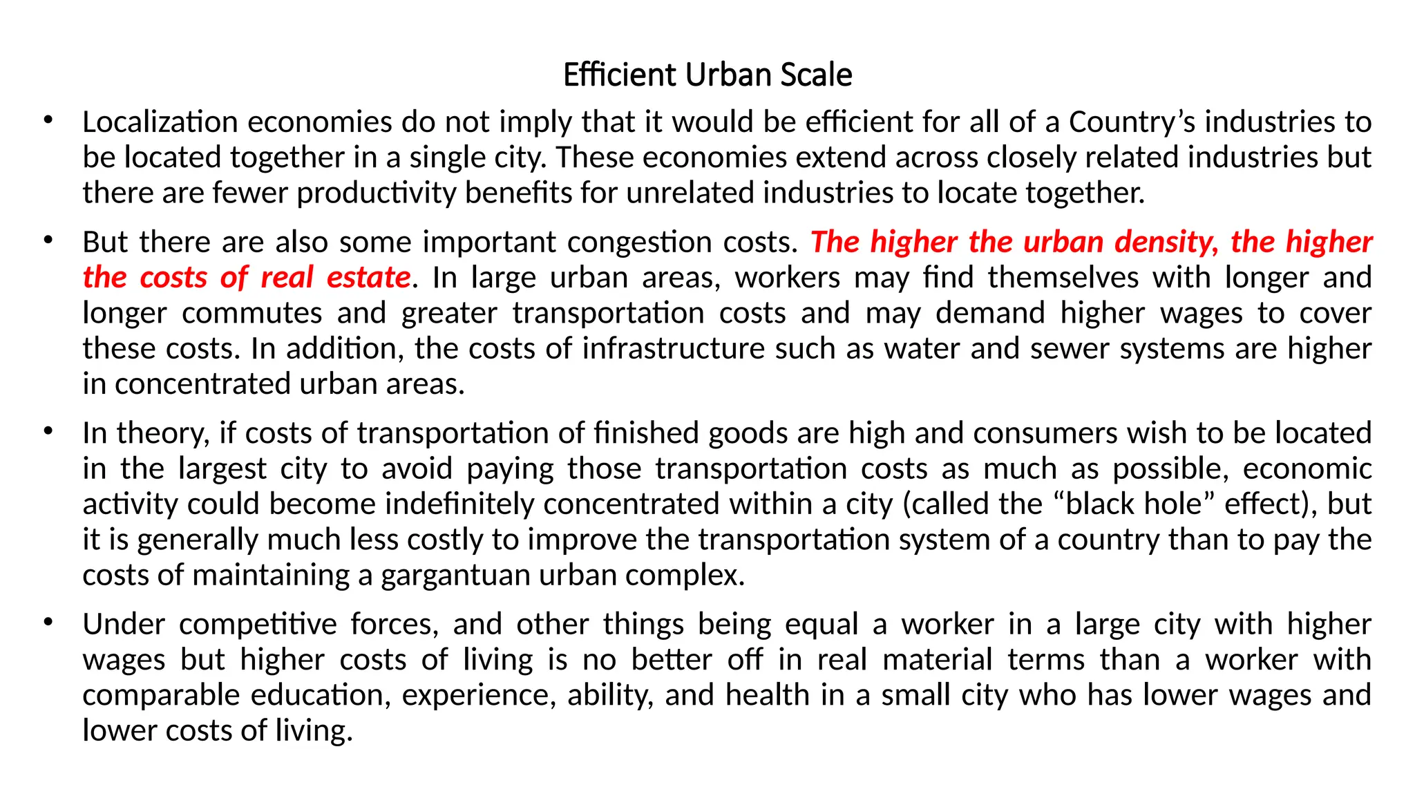 Efficient Urban Scale
• Localization economies do not imply that it would be efficient for all of a Country’s industries to
be located together in a single city. These economies extend across closely related industries but
there are fewer productivity benefits for unrelated industries to locate together.
• But there are also some important congestion costs. The higher the urban density, the higher
the costs of real estate. In large urban areas, workers may find themselves with longer and
longer commutes and greater transportation costs and may demand higher wages to cover
these costs. In addition, the costs of infrastructure such as water and sewer systems are higher
in concentrated urban areas.
• In theory, if costs of transportation of finished goods are high and consumers wish to be located
in the largest city to avoid paying those transportation costs as much as possible, economic
activity could become indefinitely concentrated within a city (called the “black hole” effect), but
it is generally much less costly to improve the transportation system of a country than to pay the
costs of maintaining a gargantuan urban complex.
• Under competitive forces, and other things being equal a worker in a large city with higher
wages but higher costs of living is no better off in real material terms than a worker with
comparable education, experience, ability, and health in a small city who has lower wages and
lower costs of living.
 