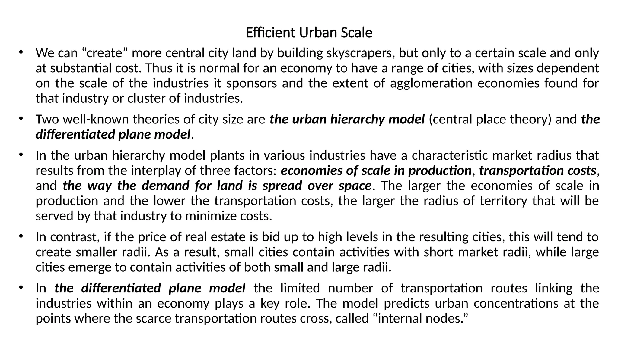 Efficient Urban Scale
• We can “create” more central city land by building skyscrapers, but only to a certain scale and only
at substantial cost. Thus it is normal for an economy to have a range of cities, with sizes dependent
on the scale of the industries it sponsors and the extent of agglomeration economies found for
that industry or cluster of industries.
• Two well-known theories of city size are the urban hierarchy model (central place theory) and the
differentiated plane model.
• In the urban hierarchy model plants in various industries have a characteristic market radius that
results from the interplay of three factors: economies of scale in production, transportation costs,
and the way the demand for land is spread over space. The larger the economies of scale in
production and the lower the transportation costs, the larger the radius of territory that will be
served by that industry to minimize costs.
• In contrast, if the price of real estate is bid up to high levels in the resulting cities, this will tend to
create smaller radii. As a result, small cities contain activities with short market radii, while large
cities emerge to contain activities of both small and large radii.
• In the differentiated plane model the limited number of transportation routes linking the
industries within an economy plays a key role. The model predicts urban concentrations at the
points where the scarce transportation routes cross, called “internal nodes.”
 