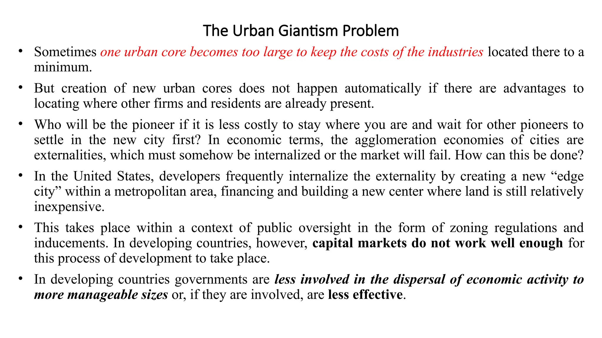The Urban Giantism Problem
• Sometimes one urban core becomes too large to keep the costs of the industries located there to a
minimum.
• But creation of new urban cores does not happen automatically if there are advantages to
locating where other firms and residents are already present.
• Who will be the pioneer if it is less costly to stay where you are and wait for other pioneers to
settle in the new city first? In economic terms, the agglomeration economies of cities are
externalities, which must somehow be internalized or the market will fail. How can this be done?
• In the United States, developers frequently internalize the externality by creating a new “edge
city” within a metropolitan area, financing and building a new center where land is still relatively
inexpensive.
• This takes place within a context of public oversight in the form of zoning regulations and
inducements. In developing countries, however, capital markets do not work well enough for
this process of development to take place.
• In developing countries governments are less involved in the dispersal of economic activity to
more manageable sizes or, if they are involved, are less effective.
 
