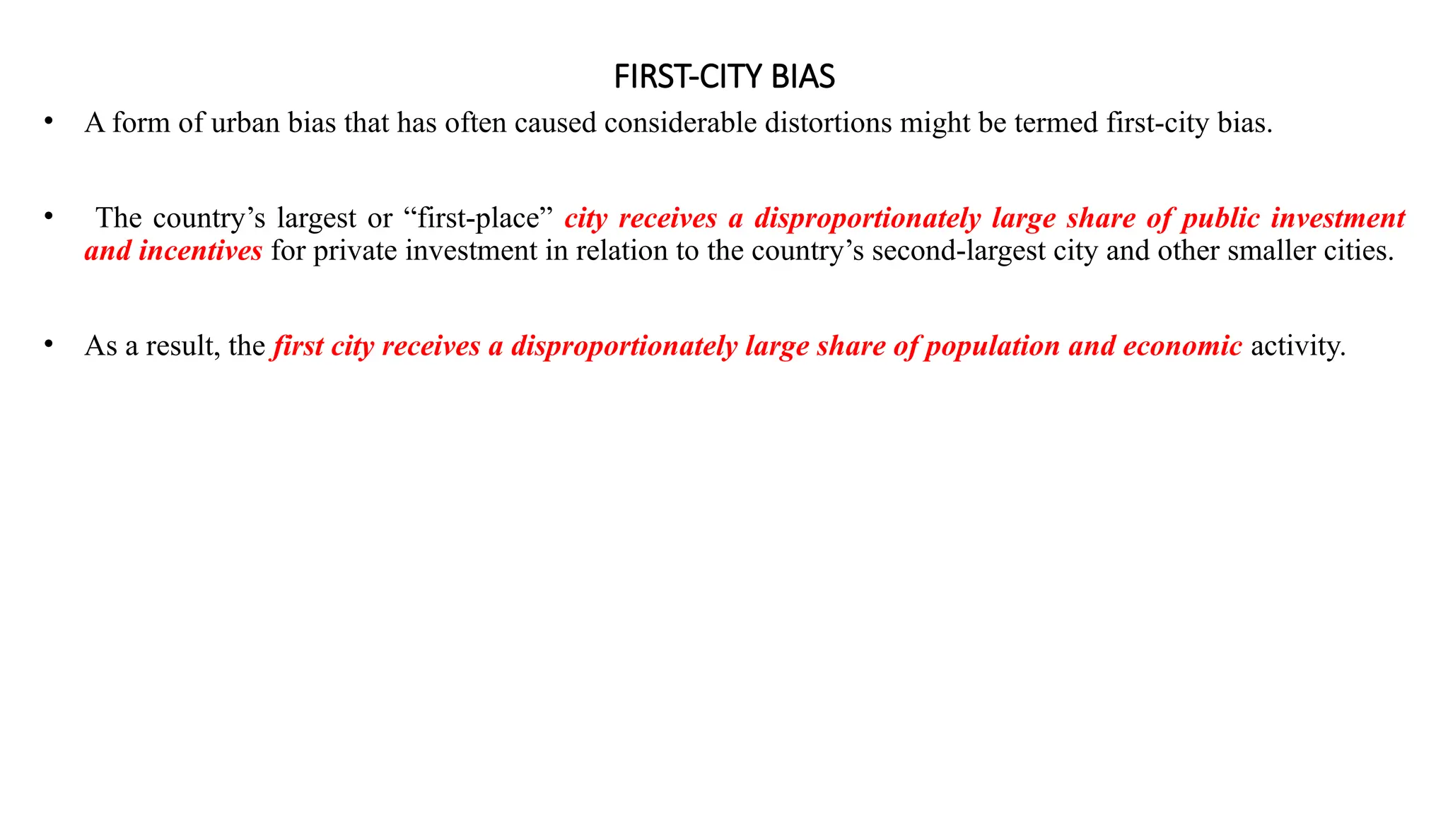 FIRST-CITY BIAS
• A form of urban bias that has often caused considerable distortions might be termed first-city bias.
• The country’s largest or “first-place” city receives a disproportionately large share of public investment
and incentives for private investment in relation to the country’s second-largest city and other smaller cities.
• As a result, the first city receives a disproportionately large share of population and economic activity.
 