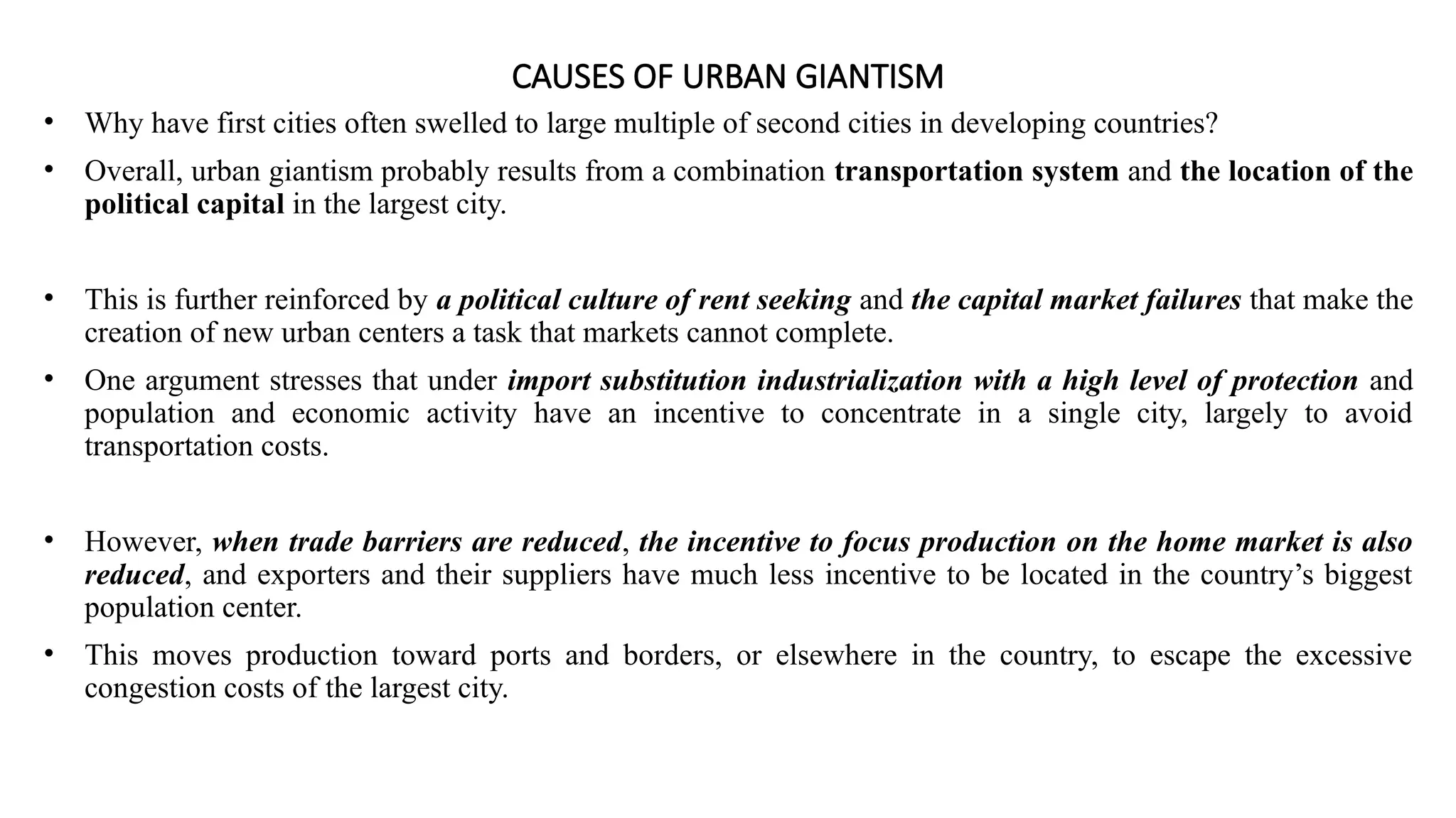 CAUSES OF URBAN GIANTISM
• Why have first cities often swelled to large multiple of second cities in developing countries?
• Overall, urban giantism probably results from a combination transportation system and the location of the
political capital in the largest city.
• This is further reinforced by a political culture of rent seeking and the capital market failures that make the
creation of new urban centers a task that markets cannot complete.
• One argument stresses that under import substitution industrialization with a high level of protection and
population and economic activity have an incentive to concentrate in a single city, largely to avoid
transportation costs.
• However, when trade barriers are reduced, the incentive to focus production on the home market is also
reduced, and exporters and their suppliers have much less incentive to be located in the country’s biggest
population center.
• This moves production toward ports and borders, or elsewhere in the country, to escape the excessive
congestion costs of the largest city.
 