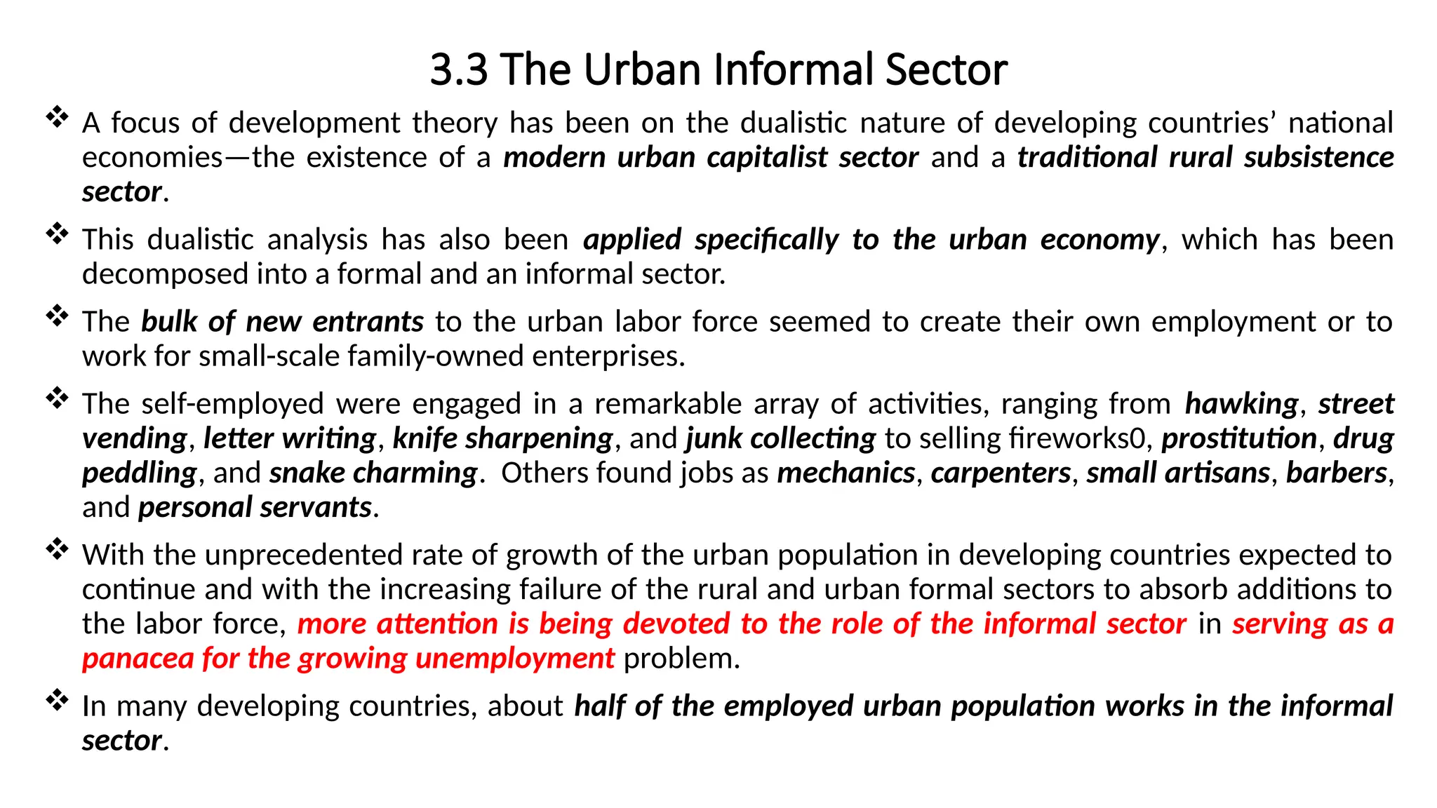 3.3 The Urban Informal Sector
 A focus of development theory has been on the dualistic nature of developing countries’ national
economies—the existence of a modern urban capitalist sector and a traditional rural subsistence
sector.
 This dualistic analysis has also been applied specifically to the urban economy, which has been
decomposed into a formal and an informal sector.
 The bulk of new entrants to the urban labor force seemed to create their own employment or to
work for small-scale family-owned enterprises.
 The self-employed were engaged in a remarkable array of activities, ranging from hawking, street
vending, letter writing, knife sharpening, and junk collecting to selling fireworks0, prostitution, drug
peddling, and snake charming. Others found jobs as mechanics, carpenters, small artisans, barbers,
and personal servants.
 With the unprecedented rate of growth of the urban population in developing countries expected to
continue and with the increasing failure of the rural and urban formal sectors to absorb additions to
the labor force, more attention is being devoted to the role of the informal sector in serving as a
panacea for the growing unemployment problem.
 In many developing countries, about half of the employed urban population works in the informal
sector.
 