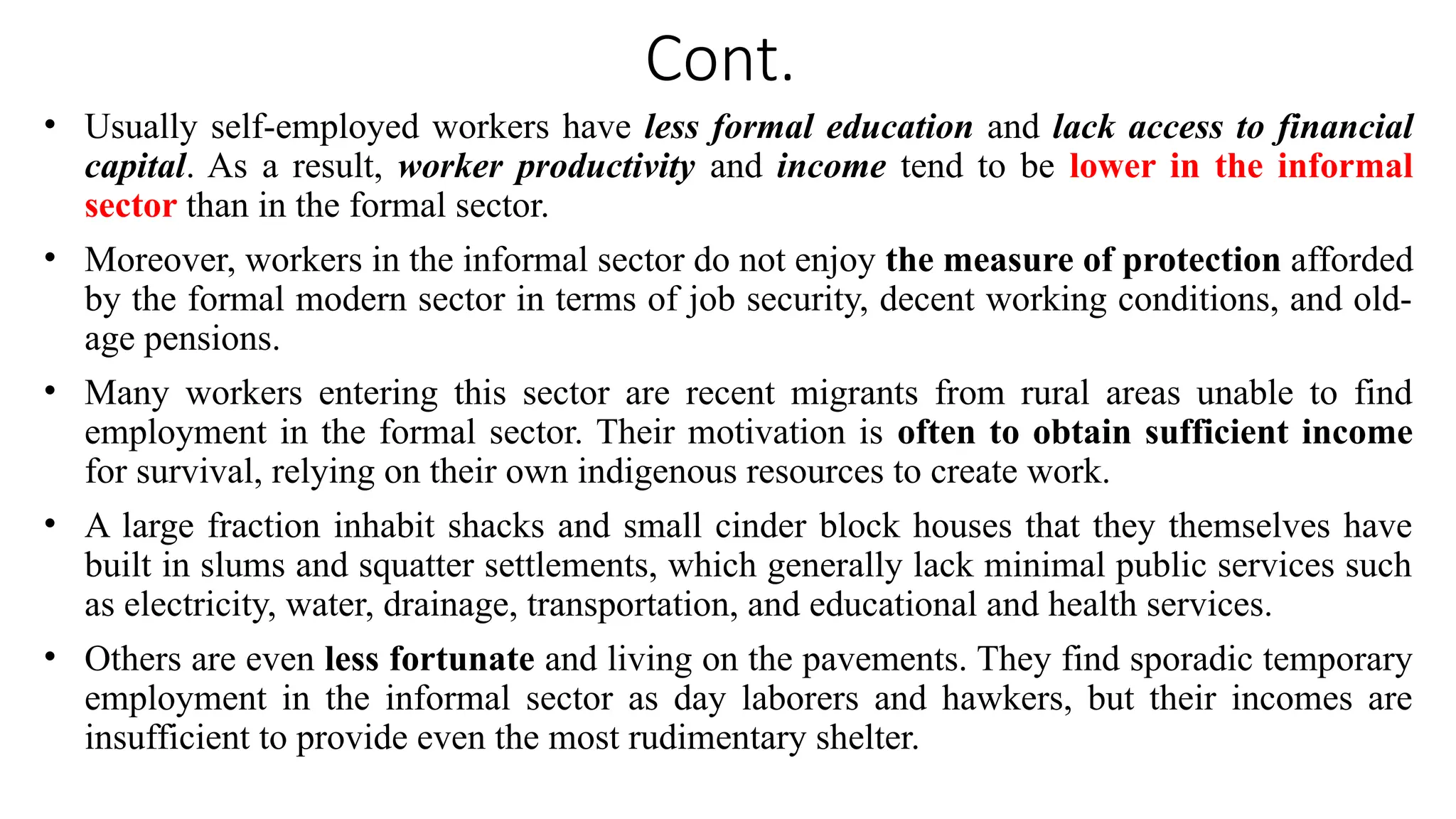 Cont.
• Usually self-employed workers have less formal education and lack access to financial
capital. As a result, worker productivity and income tend to be lower in the informal
sector than in the formal sector.
• Moreover, workers in the informal sector do not enjoy the measure of protection afforded
by the formal modern sector in terms of job security, decent working conditions, and old-
age pensions.
• Many workers entering this sector are recent migrants from rural areas unable to find
employment in the formal sector. Their motivation is often to obtain sufficient income
for survival, relying on their own indigenous resources to create work.
• A large fraction inhabit shacks and small cinder block houses that they themselves have
built in slums and squatter settlements, which generally lack minimal public services such
as electricity, water, drainage, transportation, and educational and health services.
• Others are even less fortunate and living on the pavements. They find sporadic temporary
employment in the informal sector as day laborers and hawkers, but their incomes are
insufficient to provide even the most rudimentary shelter.
 
