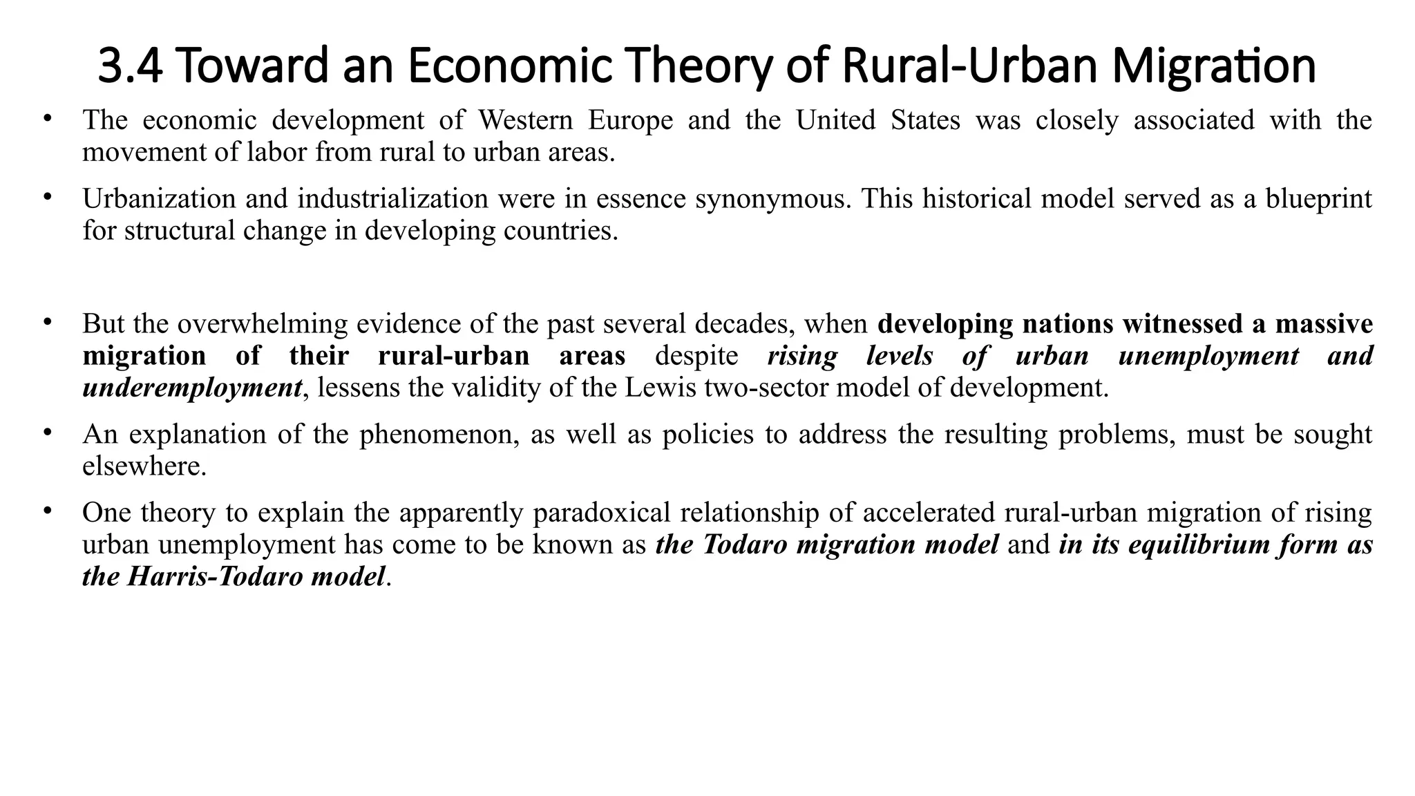 3.4 Toward an Economic Theory of Rural-Urban Migration
• The economic development of Western Europe and the United States was closely associated with the
movement of labor from rural to urban areas.
• Urbanization and industrialization were in essence synonymous. This historical model served as a blueprint
for structural change in developing countries.
• But the overwhelming evidence of the past several decades, when developing nations witnessed a massive
migration of their rural-urban areas despite rising levels of urban unemployment and
underemployment, lessens the validity of the Lewis two-sector model of development.
• An explanation of the phenomenon, as well as policies to address the resulting problems, must be sought
elsewhere.
• One theory to explain the apparently paradoxical relationship of accelerated rural-urban migration of rising
urban unemployment has come to be known as the Todaro migration model and in its equilibrium form as
the Harris-Todaro model.
 