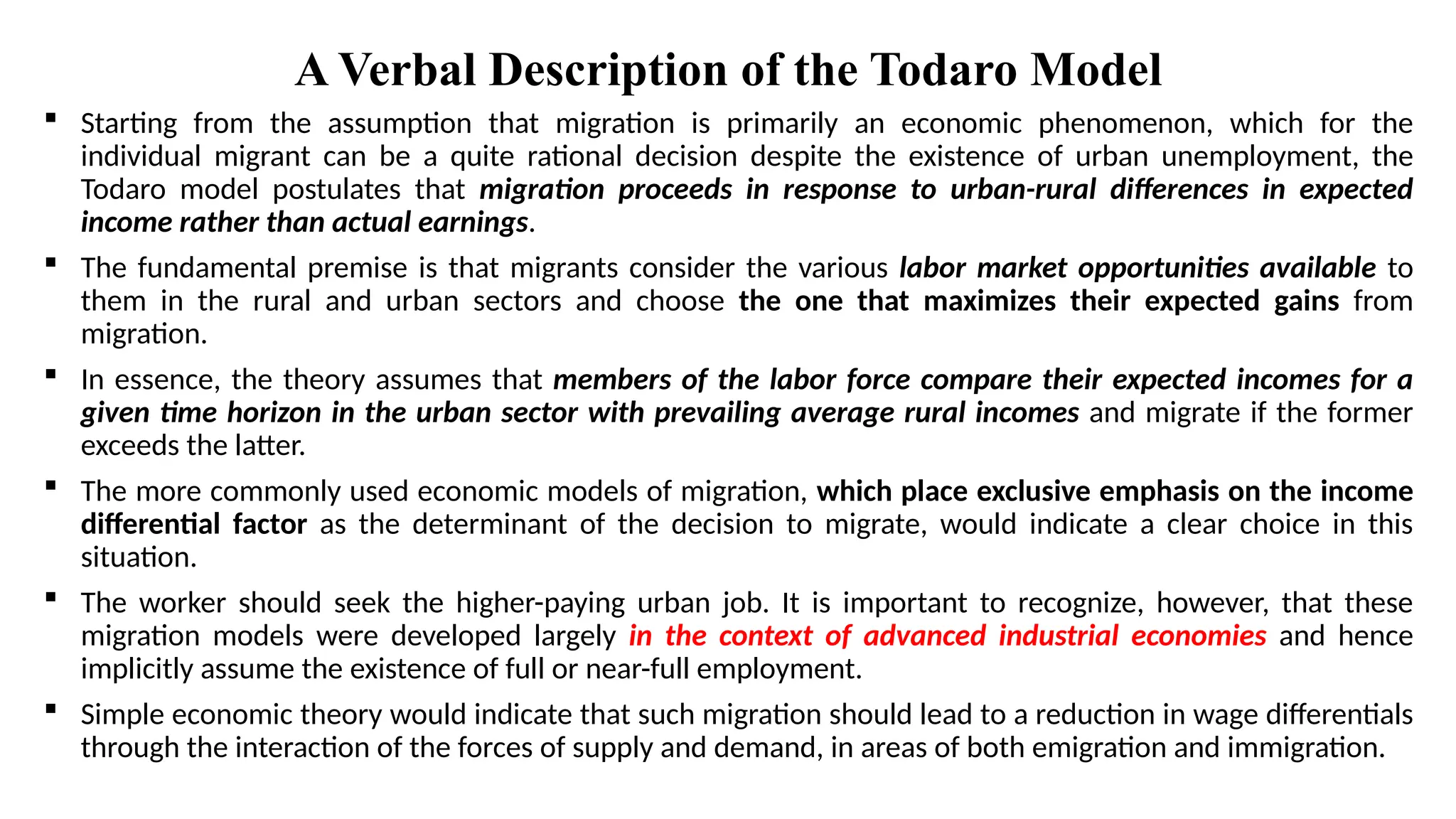 A Verbal Description of the Todaro Model
 Starting from the assumption that migration is primarily an economic phenomenon, which for the
individual migrant can be a quite rational decision despite the existence of urban unemployment, the
Todaro model postulates that migration proceeds in response to urban-rural differences in expected
income rather than actual earnings.
 The fundamental premise is that migrants consider the various labor market opportunities available to
them in the rural and urban sectors and choose the one that maximizes their expected gains from
migration.
 In essence, the theory assumes that members of the labor force compare their expected incomes for a
given time horizon in the urban sector with prevailing average rural incomes and migrate if the former
exceeds the latter.
 The more commonly used economic models of migration, which place exclusive emphasis on the income
differential factor as the determinant of the decision to migrate, would indicate a clear choice in this
situation.
 The worker should seek the higher-paying urban job. It is important to recognize, however, that these
migration models were developed largely in the context of advanced industrial economies and hence
implicitly assume the existence of full or near-full employment.
 Simple economic theory would indicate that such migration should lead to a reduction in wage differentials
through the interaction of the forces of supply and demand, in areas of both emigration and immigration.
 
