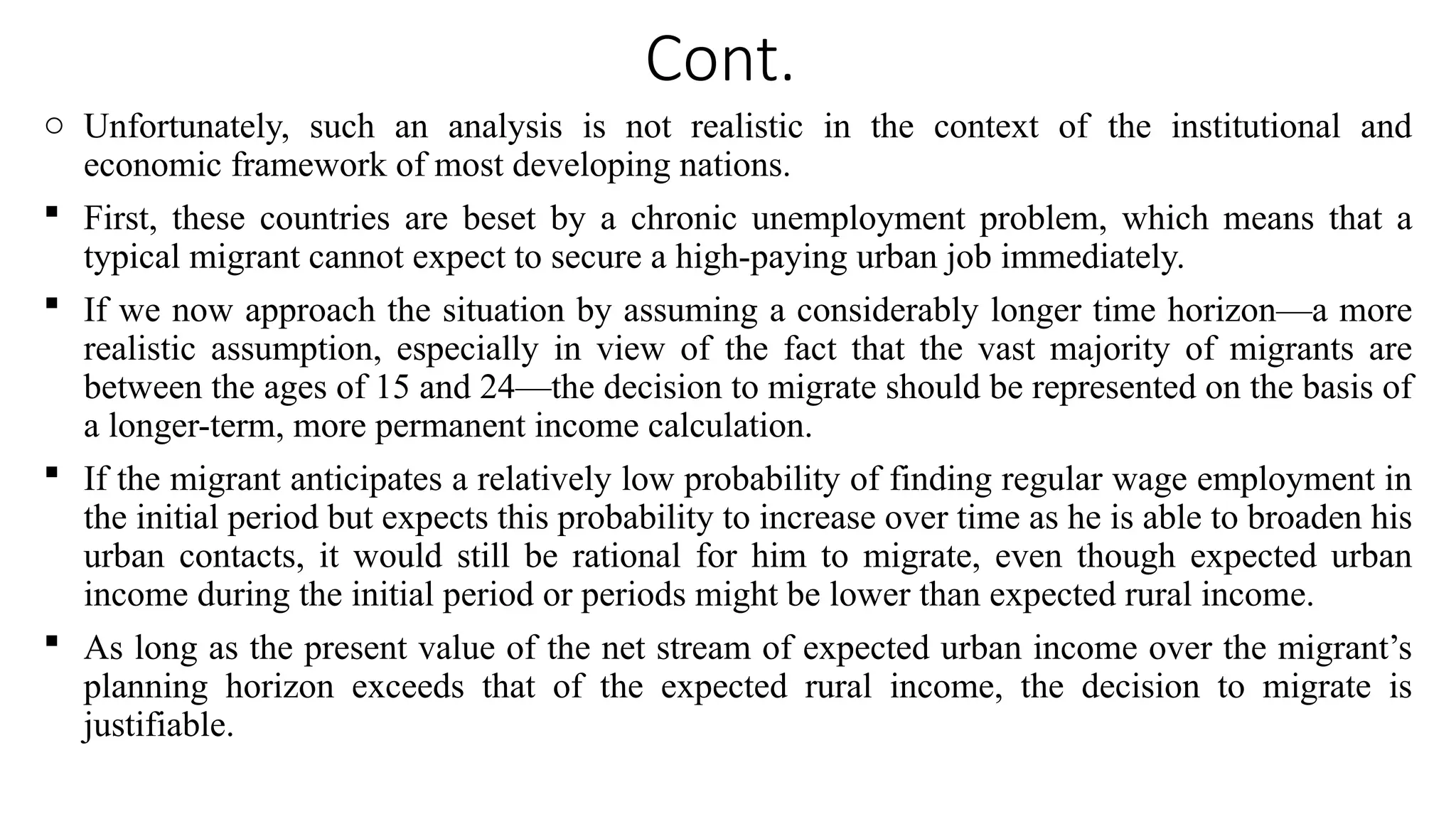 Cont.
o Unfortunately, such an analysis is not realistic in the context of the institutional and
economic framework of most developing nations.
 First, these countries are beset by a chronic unemployment problem, which means that a
typical migrant cannot expect to secure a high-paying urban job immediately.
 If we now approach the situation by assuming a considerably longer time horizon—a more
realistic assumption, especially in view of the fact that the vast majority of migrants are
between the ages of 15 and 24—the decision to migrate should be represented on the basis of
a longer-term, more permanent income calculation.
 If the migrant anticipates a relatively low probability of finding regular wage employment in
the initial period but expects this probability to increase over time as he is able to broaden his
urban contacts, it would still be rational for him to migrate, even though expected urban
income during the initial period or periods might be lower than expected rural income.
 As long as the present value of the net stream of expected urban income over the migrant’s
planning horizon exceeds that of the expected rural income, the decision to migrate is
justifiable.
 