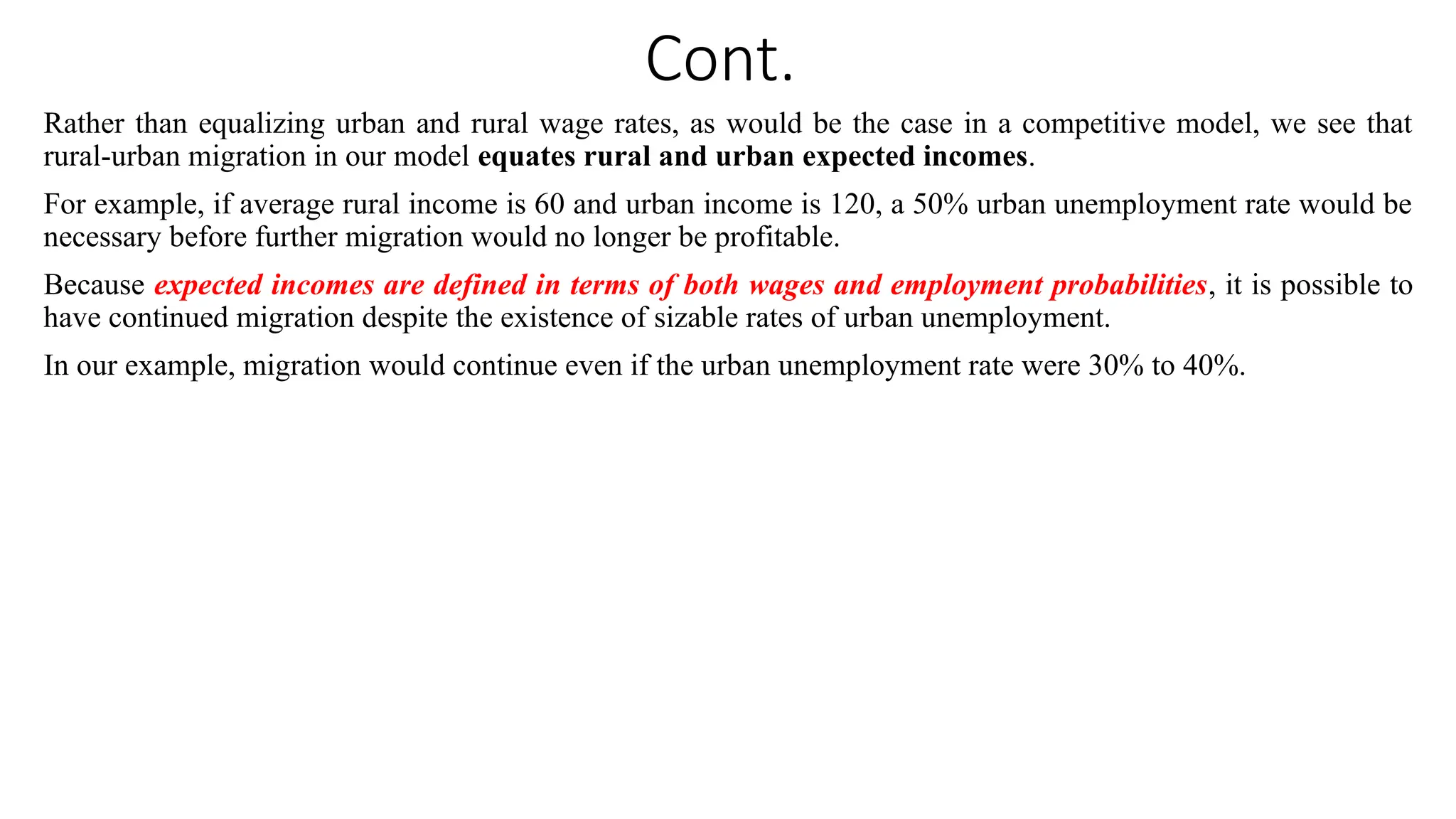 Cont.
Rather than equalizing urban and rural wage rates, as would be the case in a competitive model, we see that
rural-urban migration in our model equates rural and urban expected incomes.
For example, if average rural income is 60 and urban income is 120, a 50% urban unemployment rate would be
necessary before further migration would no longer be profitable.
Because expected incomes are defined in terms of both wages and employment probabilities, it is possible to
have continued migration despite the existence of sizable rates of urban unemployment.
In our example, migration would continue even if the urban unemployment rate were 30% to 40%.
 
