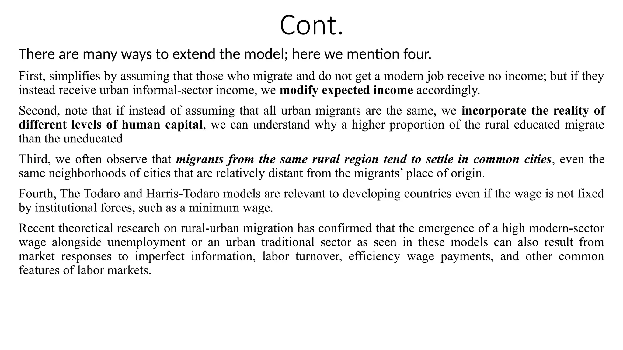 Cont.
There are many ways to extend the model; here we mention four.
First, simplifies by assuming that those who migrate and do not get a modern job receive no income; but if they
instead receive urban informal-sector income, we modify expected income accordingly.
Second, note that if instead of assuming that all urban migrants are the same, we incorporate the reality of
different levels of human capital, we can understand why a higher proportion of the rural educated migrate
than the uneducated
Third, we often observe that migrants from the same rural region tend to settle in common cities, even the
same neighborhoods of cities that are relatively distant from the migrants’ place of origin.
Fourth, The Todaro and Harris-Todaro models are relevant to developing countries even if the wage is not fixed
by institutional forces, such as a minimum wage.
Recent theoretical research on rural-urban migration has confirmed that the emergence of a high modern-sector
wage alongside unemployment or an urban traditional sector as seen in these models can also result from
market responses to imperfect information, labor turnover, efficiency wage payments, and other common
features of labor markets.
 