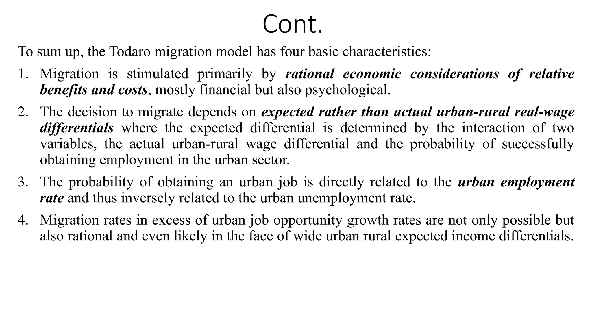 Cont.
To sum up, the Todaro migration model has four basic characteristics:
1. Migration is stimulated primarily by rational economic considerations of relative
benefits and costs, mostly financial but also psychological.
2. The decision to migrate depends on expected rather than actual urban-rural real-wage
differentials where the expected differential is determined by the interaction of two
variables, the actual urban-rural wage differential and the probability of successfully
obtaining employment in the urban sector.
3. The probability of obtaining an urban job is directly related to the urban employment
rate and thus inversely related to the urban unemployment rate.
4. Migration rates in excess of urban job opportunity growth rates are not only possible but
also rational and even likely in the face of wide urban rural expected income differentials.
 