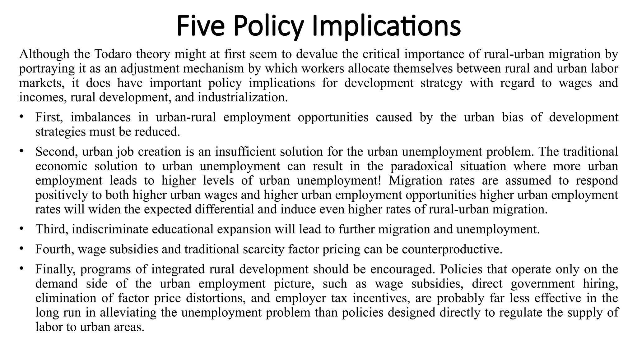Five Policy Implications
Although the Todaro theory might at first seem to devalue the critical importance of rural-urban migration by
portraying it as an adjustment mechanism by which workers allocate themselves between rural and urban labor
markets, it does have important policy implications for development strategy with regard to wages and
incomes, rural development, and industrialization.
• First, imbalances in urban-rural employment opportunities caused by the urban bias of development
strategies must be reduced.
• Second, urban job creation is an insufficient solution for the urban unemployment problem. The traditional
economic solution to urban unemployment can result in the paradoxical situation where more urban
employment leads to higher levels of urban unemployment! Migration rates are assumed to respond
positively to both higher urban wages and higher urban employment opportunities higher urban employment
rates will widen the expected differential and induce even higher rates of rural-urban migration.
• Third, indiscriminate educational expansion will lead to further migration and unemployment.
• Fourth, wage subsidies and traditional scarcity factor pricing can be counterproductive.
• Finally, programs of integrated rural development should be encouraged. Policies that operate only on the
demand side of the urban employment picture, such as wage subsidies, direct government hiring,
elimination of factor price distortions, and employer tax incentives, are probably far less effective in the
long run in alleviating the unemployment problem than policies designed directly to regulate the supply of
labor to urban areas.
 