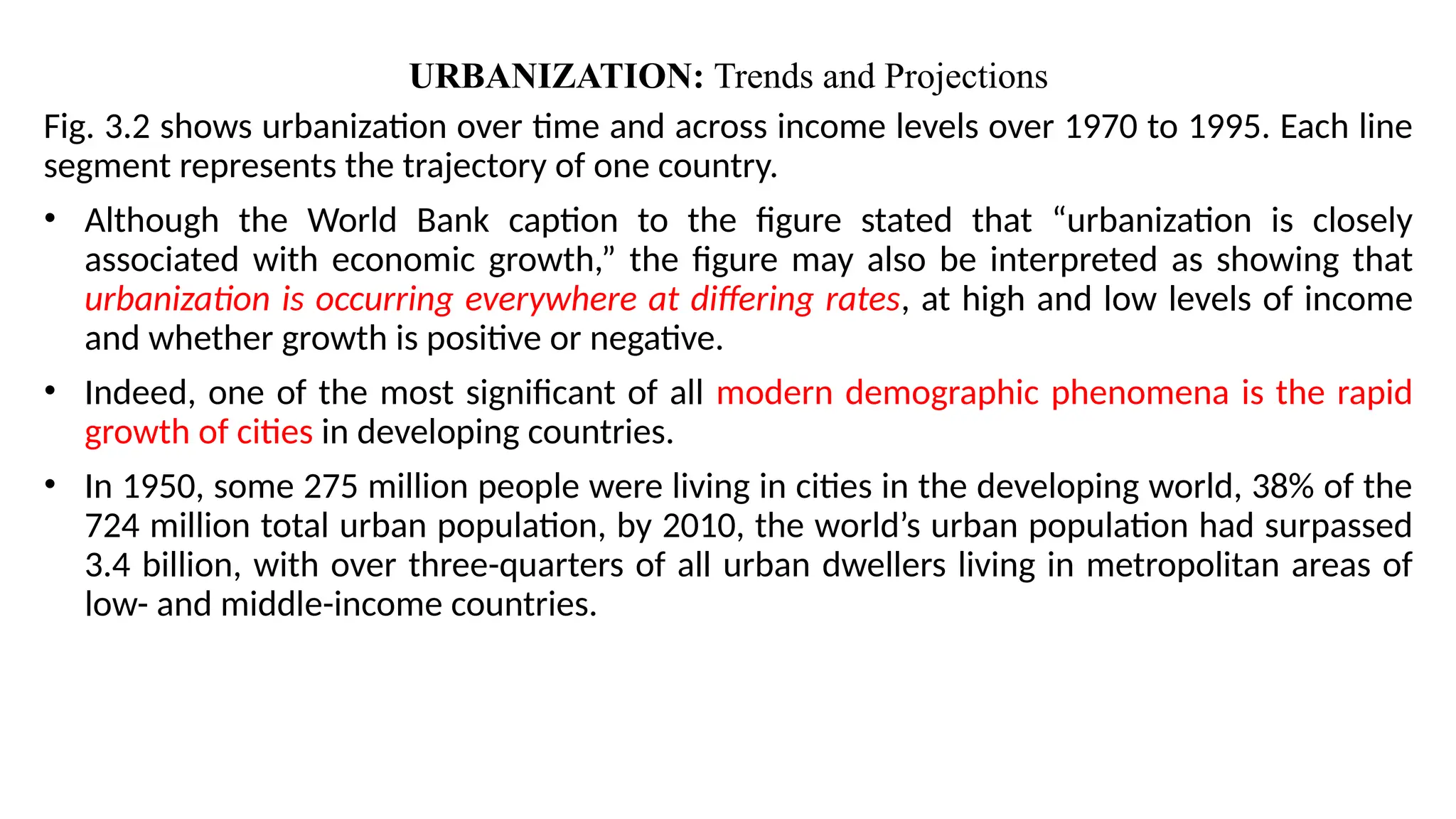 URBANIZATION: Trends and Projections
Fig. 3.2 shows urbanization over time and across income levels over 1970 to 1995. Each line
segment represents the trajectory of one country.
• Although the World Bank caption to the figure stated that “urbanization is closely
associated with economic growth,” the figure may also be interpreted as showing that
urbanization is occurring everywhere at differing rates, at high and low levels of income
and whether growth is positive or negative.
• Indeed, one of the most significant of all modern demographic phenomena is the rapid
growth of cities in developing countries.
• In 1950, some 275 million people were living in cities in the developing world, 38% of the
724 million total urban population, by 2010, the world’s urban population had surpassed
3.4 billion, with over three-quarters of all urban dwellers living in metropolitan areas of
low- and middle-income countries.
 