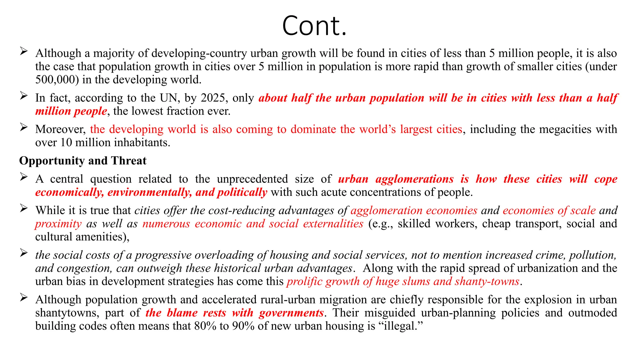Cont.
 Although a majority of developing-country urban growth will be found in cities of less than 5 million people, it is also
the case that population growth in cities over 5 million in population is more rapid than growth of smaller cities (under
500,000) in the developing world.
 In fact, according to the UN, by 2025, only about half the urban population will be in cities with less than a half
million people, the lowest fraction ever.
 Moreover, the developing world is also coming to dominate the world’s largest cities, including the megacities with
over 10 million inhabitants.
Opportunity and Threat
 A central question related to the unprecedented size of urban agglomerations is how these cities will cope
economically, environmentally, and politically with such acute concentrations of people.
 While it is true that cities offer the cost-reducing advantages of agglomeration economies and economies of scale and
proximity as well as numerous economic and social externalities (e.g., skilled workers, cheap transport, social and
cultural amenities),
 the social costs of a progressive overloading of housing and social services, not to mention increased crime, pollution,
and congestion, can outweigh these historical urban advantages. Along with the rapid spread of urbanization and the
urban bias in development strategies has come this prolific growth of huge slums and shanty-towns.
 Although population growth and accelerated rural-urban migration are chiefly responsible for the explosion in urban
shantytowns, part of the blame rests with governments. Their misguided urban-planning policies and outmoded
building codes often means that 80% to 90% of new urban housing is “illegal.”
 