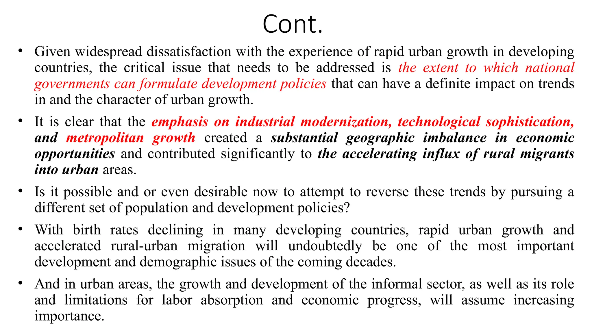 Cont.
• Given widespread dissatisfaction with the experience of rapid urban growth in developing
countries, the critical issue that needs to be addressed is the extent to which national
governments can formulate development policies that can have a definite impact on trends
in and the character of urban growth.
• It is clear that the emphasis on industrial modernization, technological sophistication,
and metropolitan growth created a substantial geographic imbalance in economic
opportunities and contributed significantly to the accelerating influx of rural migrants
into urban areas.
• Is it possible and or even desirable now to attempt to reverse these trends by pursuing a
different set of population and development policies?
• With birth rates declining in many developing countries, rapid urban growth and
accelerated rural-urban migration will undoubtedly be one of the most important
development and demographic issues of the coming decades.
• And in urban areas, the growth and development of the informal sector, as well as its role
and limitations for labor absorption and economic progress, will assume increasing
importance.
 