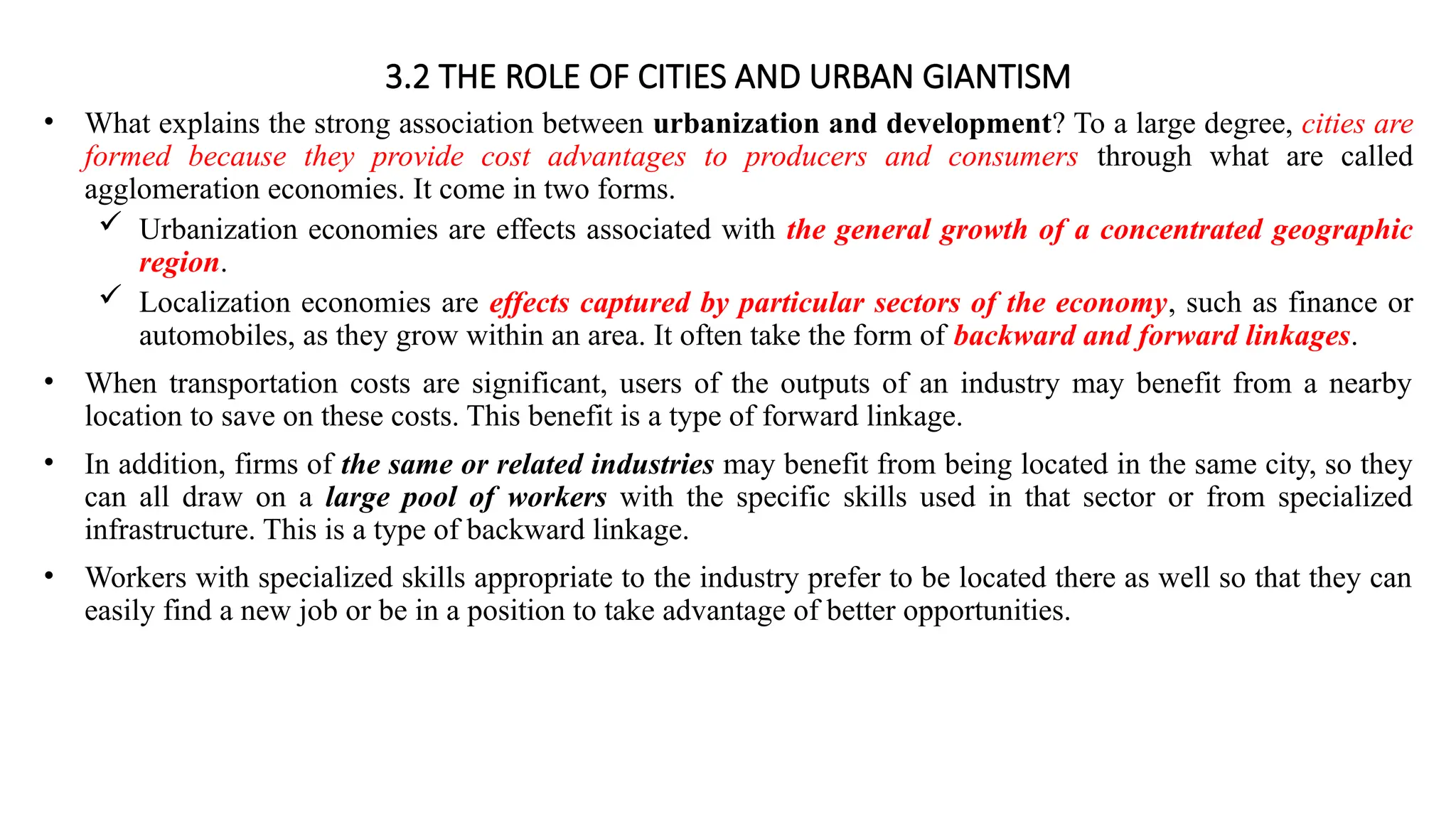 3.2 THE ROLE OF CITIES AND URBAN GIANTISM
• What explains the strong association between urbanization and development? To a large degree, cities are
formed because they provide cost advantages to producers and consumers through what are called
agglomeration economies. It come in two forms.
 Urbanization economies are effects associated with the general growth of a concentrated geographic
region.
 Localization economies are effects captured by particular sectors of the economy, such as finance or
automobiles, as they grow within an area. It often take the form of backward and forward linkages.
• When transportation costs are significant, users of the outputs of an industry may benefit from a nearby
location to save on these costs. This benefit is a type of forward linkage.
• In addition, firms of the same or related industries may benefit from being located in the same city, so they
can all draw on a large pool of workers with the specific skills used in that sector or from specialized
infrastructure. This is a type of backward linkage.
• Workers with specialized skills appropriate to the industry prefer to be located there as well so that they can
easily find a new job or be in a position to take advantage of better opportunities.
 