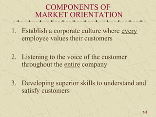 COMPONENTS OF
        MARKET ORIENTATION

1. Establish a corporate culture where every
   employee values their customers

2. Listening to the voice of the customer
   throughout the entire company

3. Developing superior skills to understand and
   satisfy customers

                                               7-3
 