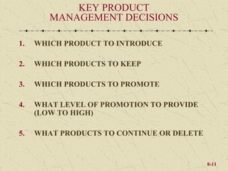 KEY PRODUCT
        MANAGEMENT DECISIONS

1.   WHICH PRODUCT TO INTRODUCE

2.   WHICH PRODUCTS TO KEEP

3.   WHICH PRODUCTS TO PROMOTE

4.   WHAT LEVEL OF PROMOTION TO PROVIDE
     (LOW TO HIGH)

5.   WHAT PRODUCTS TO CONTINUE OR DELETE


                                           8-11
 