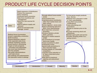 PRODUCT LIFE CYCLE DECISION POINTS
              Rapid expansion of distributors
              Product line expansion
              Niche marketing                       Strongly defend home-market         Cut low-gross-margin products
              Continued heavy promotion              niches                              from the line
              Sales force incentives and            Prune product lines                 Withdraw from channels in order
               management                           Emphasize gross contribution         of their unprofitability
              Search for new sources for             rather than market share and       Freeze R& D and product
               supply                                sales volume                        modifications
              Need to balance supply and            Review logistics: prune costs
 Sales                                                                                  Freeze advertising and
               demand                               Reduce pioneering sale force         promotions
              Stock-out and back-order               effort, more telemarketing         Attempt to maintain price to the
               damage control                       More trade than consumer             end
                                                     promotion                          Buy back remaining stock and
                                                    Introduce flankers, private          redistribute
 Redirect focus & promotion                          labels, generics                   Maintain spare parts and service
 Invest in expanding production                     Reinvest in market research         Consider divesting while it is a
 Build inventory                                     & R&D                               going concern
 Expand distributor network                         Use promotions to increase
 Train expanded sales force                          heavy-user loyalty
 Institute marketing controls                       Freeze investment in plant
 Invest heavily in advertising                      Productivity review
 Target on best prospects:                          Special trade promotions to
  innovators and enthusiasts                         keep channels happy
 Use most loyal distributors                        Focused attacks on vulnerable
 Use free samples                                    competitors
 Use public demonstrations                          Long-term price reduction or
  and trade shows                                    at least a short-term price
 Use publicity and endorsements                      promotion
 Use specialist media & catalogs                    Keep plant at maximum
                                                     capacity and subcontract
                                                    excess



            Development              Introduction           Growth           Maturity            Decline         Time

                                                                                                                           8-12
 