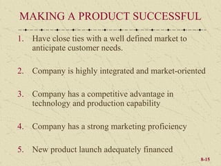 MAKING A PRODUCT SUCCESSFUL
1. Have close ties with a well defined market to
   anticipate customer needs.

2. Company is highly integrated and market-oriented

3. Company has a competitive advantage in
   technology and production capability

4. Company has a strong marketing proficiency

5. New product launch adequately financed
                                                   8-15
 
