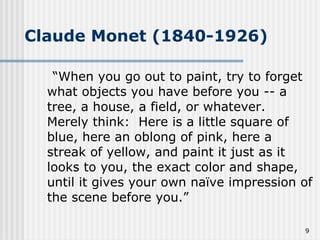 Claude Monet (1840-1926) “When you go out to paint, try to forget what objects you have before you -- a tree, a house, a field, or whatever.  Merely think:  Here is a little square of blue, here an oblong of pink, here a streak of yellow, and paint it just as it looks to you, the exact color and shape, until it gives your own naïve impression of the scene before you.” 