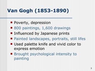 Van Gogh (1853-1890) Poverty, depression 800 paintings, 1,600 drawings Influenced by Japanese prints Painted landscapes, portraits, still lifes Used palette knife and vivid color to express emotion Brought psychological intensity to painting 