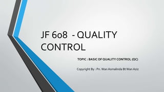 JF 608 - QUALITY
CONTROL
TOPIC : BASIC OF QUALITY CONTROL (QC)
Copyright By : Pn. Wan Asmalinda BtWan Aziz
 