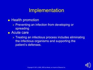 Implementation
   Health promotion
       Preventing an infection from developing or
        spreading
   Acute care
       Treating an infectious process includes eliminating
        the infectious organisms and supporting the
        patient’s defenses.




                Copyright © 2013, 2009, 2005 by Mosby, an imprint of Elsevier Inc.   1
 