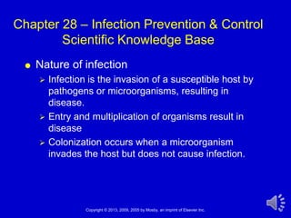 Chapter 28 – Infection Prevention & Control
        Scientific Knowledge Base
    Nature of infection
        Infection is the invasion of a susceptible host by
         pathogens or microorganisms, resulting in
         disease.
        Entry and multiplication of organisms result in
         disease
        Colonization occurs when a microorganism
         invades the host but does not cause infection.




                  Copyright © 2013, 2009, 2005 by Mosby, an imprint of Elsevier Inc.   1
 