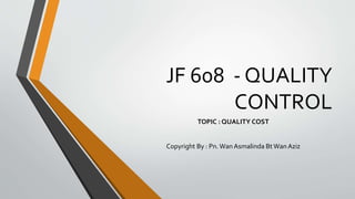 JF 608 - QUALITY
CONTROL
TOPIC : QUALITY COST
Copyright By : Pn. Wan Asmalinda BtWan Aziz
 