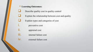 • Learning Outcomes:
 Describe quality cost in quality control
 Explain the relationship between cost and quality
 Explain types and categories of cost
i. preventive cost
ii. appraisal cost
iii. internal failure cost
iv. external failure cost
 