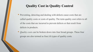 Quality Cost in Quality Control
• Preventing, detecting and dealing with defects cause costs that are
called quality costs or costs of quality. The term quality cost refers to all
of the costs that are incurred to prevent defects or that result from
defects in products.
• Quality costs can be broken down into four broad groups. These four
groups are also termed as four (4) types of quality costs.
 