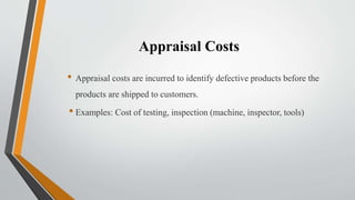 Appraisal Costs
• Appraisal costs are incurred to identify defective products before the
products are shipped to customers.
• Examples: Cost of testing, inspection (machine, inspector, tools)
 