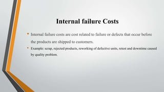 Internal failure Costs
• Internal failure costs are cost related to failure or defects that occur before
the products are shipped to customers.
• Example: scrap, rejected products, reworking of defective units, retest and downtime caused
by quality problem.
 