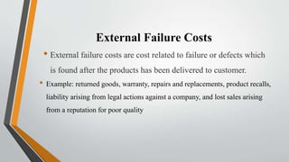 External Failure Costs
• External failure costs are cost related to failure or defects which
is found after the products has been delivered to customer.
• Example: returned goods, warranty, repairs and replacements, product recalls,
liability arising from legal actions against a company, and lost sales arising
from a reputation for poor quality
 