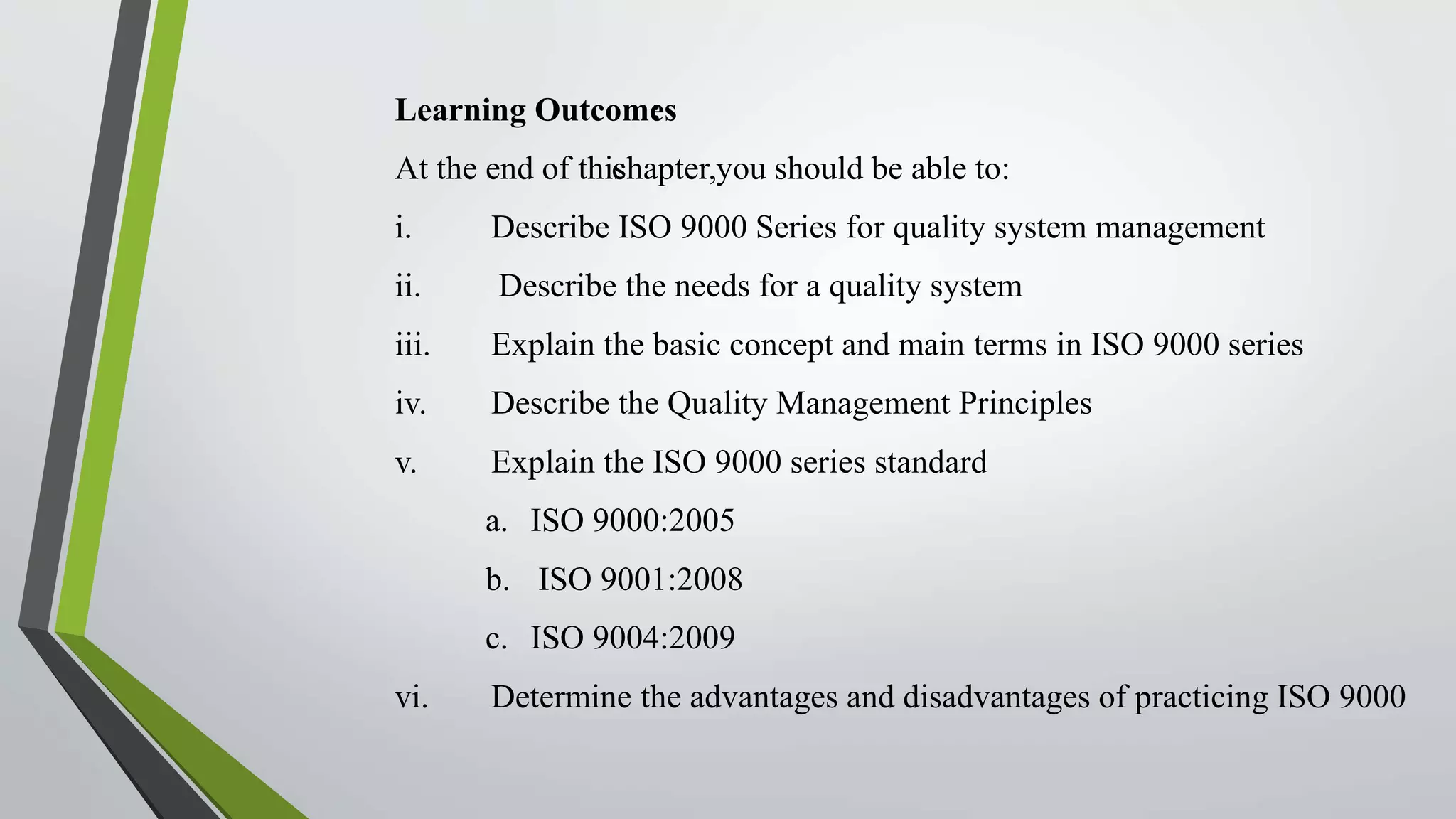Learning Outcomes:
At the end of thischapter,you should be able to:
i. Describe ISO 9000 Series for quality system management
ii. Describe the needs for a quality system
iii. Explain the basic concept and main terms in ISO 9000 series
iv. Describe the Quality Management Principles
v. Explain the ISO 9000 series standard
a. ISO 9000:2005
b. ISO 9001:2008
c. ISO 9004:2009
vi. Determine the advantages and disadvantages of practicing ISO 9000
 