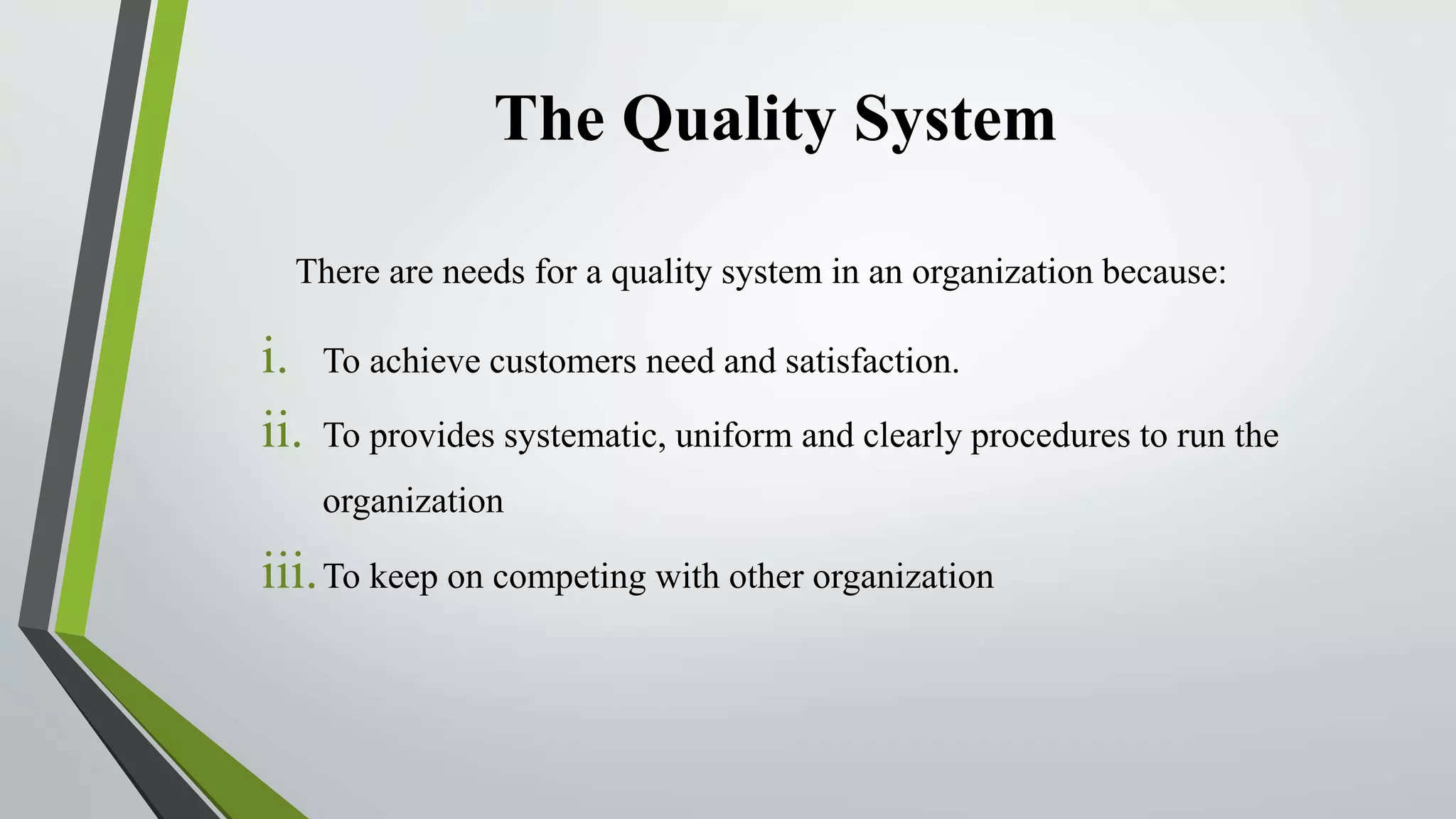 The Quality System
There are needs for a quality system in an organization because:
i. To achieve customers need and satisfaction.
ii. To provides systematic, uniform and clearly procedures to run the
organization
iii.To keep on competing with other organization
 