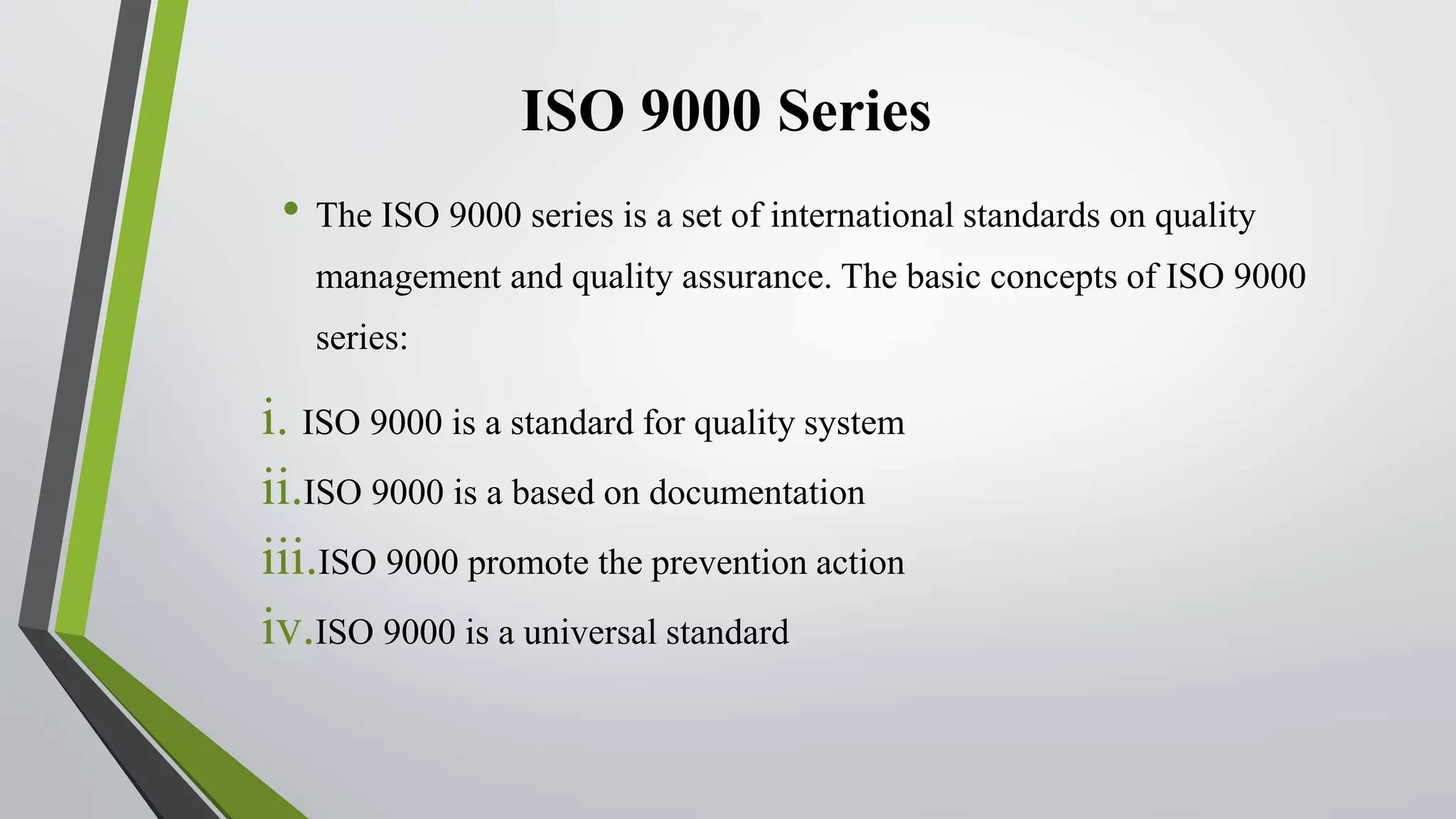 ISO 9000 Series
• The ISO 9000 series is a set of international standards on quality
management and quality assurance. The basic concepts of ISO 9000
series:
i. ISO 9000 is a standard for quality system
ii.ISO 9000 is a based on documentation
iii.ISO 9000 promote the prevention action
iv.ISO 9000 is a universal standard
 