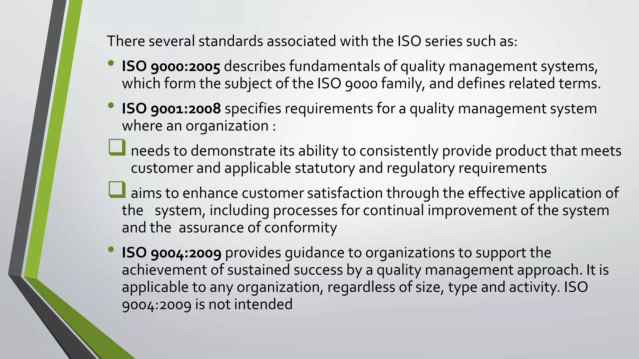 There several standards associated with the ISO series such as:
• ISO 9000:2005 describes fundamentals of quality management systems,
which form the subject of the ISO 9000 family, and defines related terms.
• ISO 9001:2008 specifies requirements for a quality management system
where an organization :
needs to demonstrate its ability to consistently provide product that meets
customer and applicable statutory and regulatory requirements
aims to enhance customer satisfaction through the effective application of
the system, including processes for continual improvement of the system
and the assurance of conformity
• ISO 9004:2009 provides guidance to organizations to support the
achievement of sustained success by a quality management approach. It is
applicable to any organization, regardless of size, type and activity. ISO
9004:2009 is not intended
 