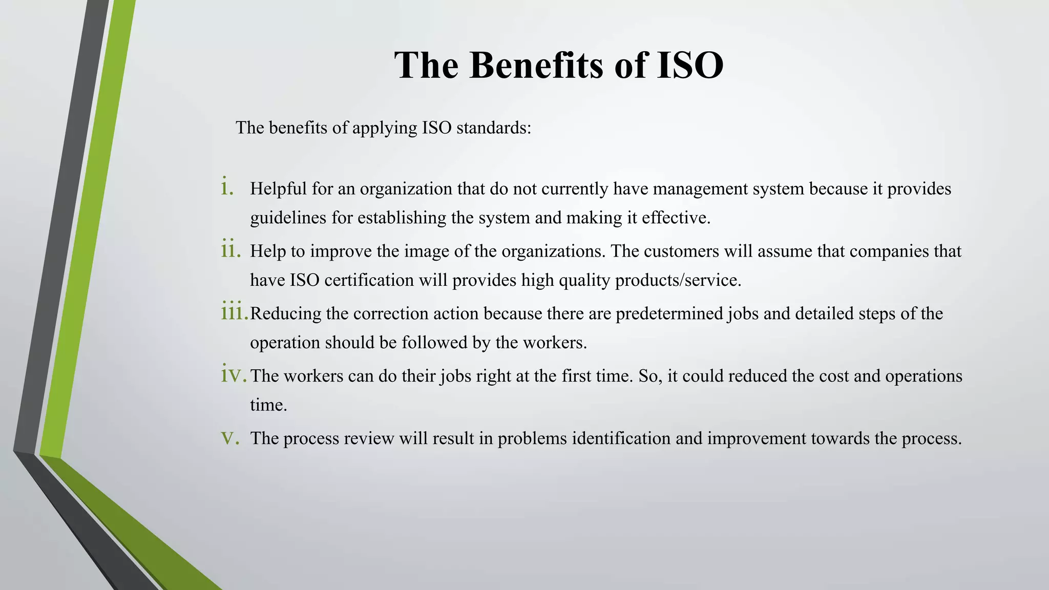 The Benefits of ISO
The benefits of applying ISO standards:
i. Helpful for an organization that do not currently have management system because it provides
guidelines for establishing the system and making it effective.
ii. Help to improve the image of the organizations. The customers will assume that companies that
have ISO certification will provides high quality products/service.
iii.Reducing the correction action because there are predetermined jobs and detailed steps of the
operation should be followed by the workers.
iv.The workers can do their jobs right at the first time. So, it could reduced the cost and operations
time.
v. The process review will result in problems identification and improvement towards the process.
 