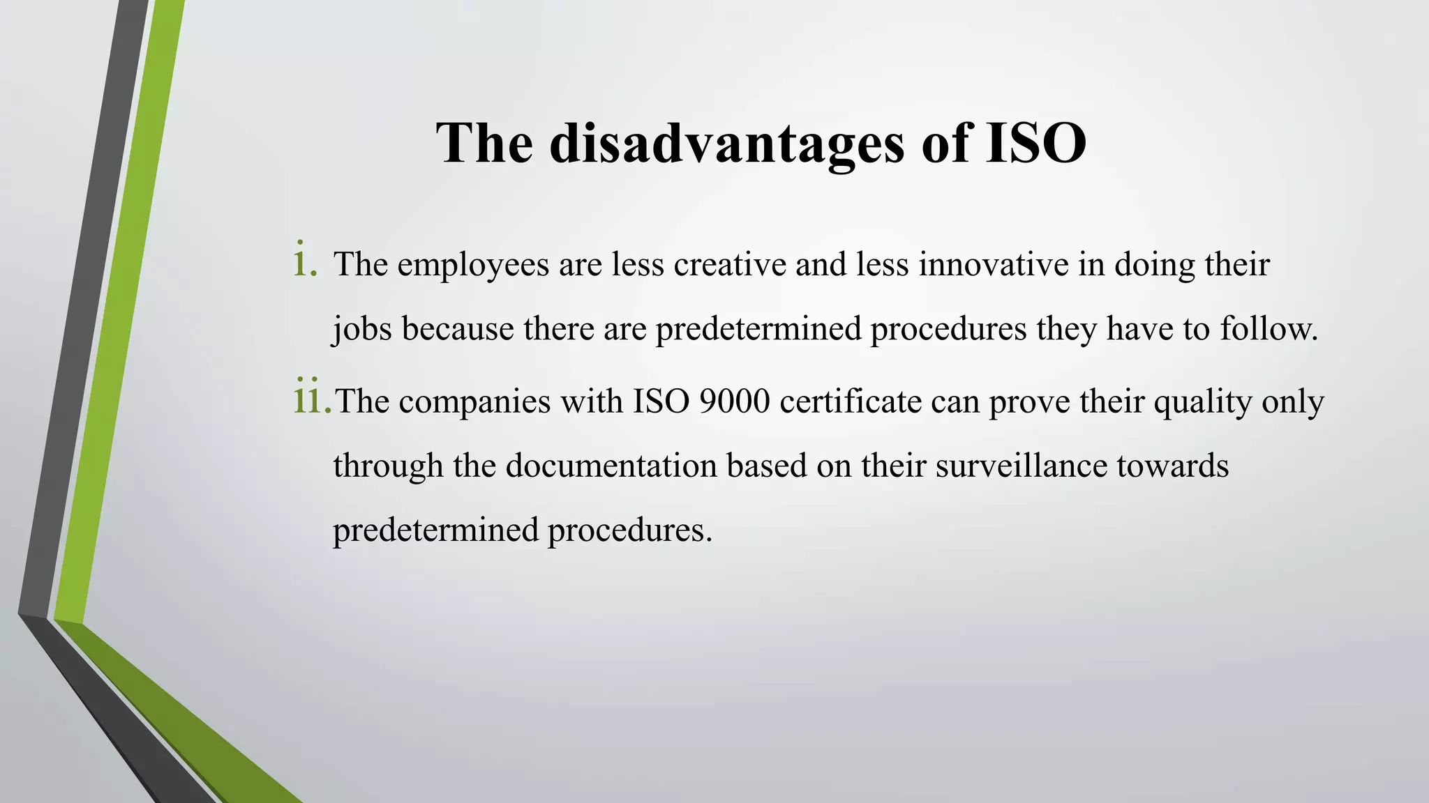 The disadvantages of ISO
i. The employees are less creative and less innovative in doing their
jobs because there are predetermined procedures they have to follow.
ii.The companies with ISO 9000 certificate can prove their quality only
through the documentation based on their surveillance towards
predetermined procedures.
 