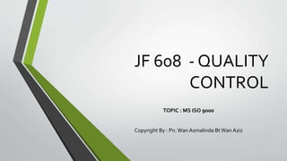 JF 608 - QUALITY
CONTROL
TOPIC : MS ISO 9000
Copyright By : Pn. Wan Asmalinda BtWan Aziz
 