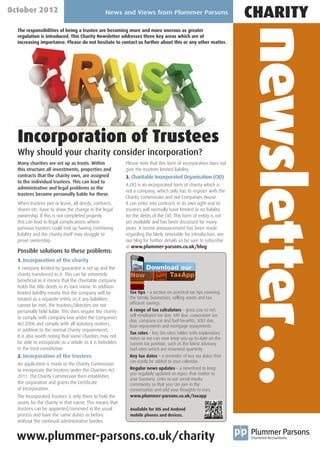 October 2012                                    News and Views from Plummer Parsons
                                                                                                                  CHARITY




                                                                                                                  newsletter…
  The responsibilities of being a trustee are becoming more and more onerous as greater
  regulation is introduced. This Charity Newsletter addresses three key areas which are of
  increasing importance. Please do not hesitate to contact us further about this or any other matter.




  Incorporation of Trustees
  Why should your charity consider incorporation?
  Many charities are set up as trusts. Within             Please note that this form of incorporation does not
  this structure all investments, properties and          give the trustees limited liability.
  contracts that the charity own, are assigned            3. Charitable Incorporated Organisation (CIO)
  to the individual trustees. This can lead to
                                                          A CIO is an incorporated form of charity which is
  administrative and legal problems as the
                                                          not a company, which only has to register with the
  trustees become personally liable for these.
                                                          Charity Commission and not Companies House.
  When trustees join or leave, all deeds, contracts,      It can enter into contracts in its own right and its
  shares etc. have to show the change in the legal        trustees will normally have limited or no liability
  ownership. If this is not completed properly            for the debts of the CIO. This form of entity is not
  this can lead to legal complications where              yet available and has been discussed for many
  previous trustees could end up having continuing        years. A recent announcement has been made
  liability and the charity itself may struggle to        regarding the likely timetable for introduction, see
  prove ownership.                                        our blog for further details so be sure to subscribe
                                                          at www.plummer-parsons.co.uk/blog
  Possible solutions to these problems:
  1. Incorporation of the charity
  A company limited by guarantee is set up and the
  charity transferred to it. This can be extremely
  beneficial as it means that the charitable company
  holds the title deeds in its own name. In addition
  limited liability means that the company will be          Tax tips – a section on practical tax tips covering
  treated as a separate entity so if any liabilities        the family, businesses, selling assets and tax
                                                            efficient savings.
  cannot be met, the trustees/directors are not
  personally held liable. This does require the charity     A range of tax calculators – gross pay to net,
                                                            self employed tax due, VAT due, corporation tax
  to comply with company law under the Companies
                                                            due, company car and fuel benefits, SDLT due,
  Act 2006 and comply with all statutory matters,           loan repayments and mortgage repayments.
  in addition to the normal Charity requirements.
                                                            Tax rates – key tax rates tables with explanatory
  It is also worth noting that some Charities may not       notes so we can now keep you up to date on the
  be able to incorporate as a whole as it is forbidden      current tax position, such as the latest advisory
  in the trust constitution.                                fuel rates which are reviewed quarterly.
  2. Incorporation of the trustees                          Key tax dates – a reminder of key tax dates that
                                                            can easily be added to your calendar.
  An application is made to the Charity Commission
  to incorporate the trustees under the Charities Act       Regular news updates – a newsfeed to keep
                                                            you regularly updated on topics that matter to
  2011. The Charity Commission then establishes
                                                            your business. Links to our social media
  the corporation and grants the Certificate                community so that you can join in the
  of Incorporation.                                         conversation and add your thoughts to ours.
  The Incorporated Trustees is only there to hold the       www.plummer-parsons.co.uk/taxapp
  assets for the charity in that name. This means that
  trustees can be appointed/removed in the usual            Available for iOS and Android
  process and have the same duties as before                mobile phones and devices.
  without the continual administrative burden.


  www.plummer-parsons.co.uk/charity
 
