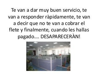 Te van a dar muy buen servicio, te
van a responder ràpidamente, te van
a decir que no te van a cobrar el
flete y finalmente, cuando les hallas
pagado…. DESAPARECERÀN!
 